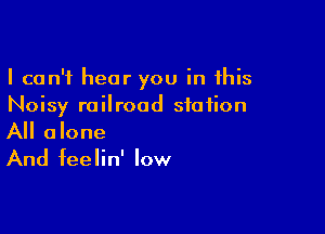 I can't hear you in this
Noisy railroad station

All alone
And feelin' low