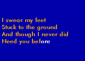 I swear my feet
Stuck fo the ground

And though I never did
Need you before