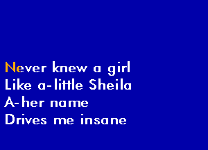 Never knew a girl

Like a-liffle Sheila

A- her no me
Drives me insane