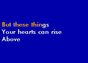 But these ihings

Your hearts can rise

Above