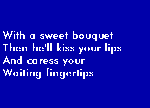 With a sweet bouquet
Then he'll kiss your lips

And ca ress your
Waiting fingertips