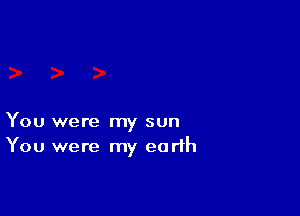 You were my sun
You were my earth