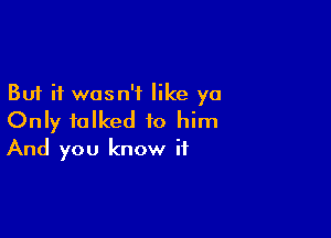 But it wasn't like ya

Only talked to him
And you know if