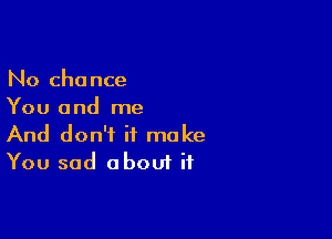 No chance
You and me

And don't it make
You sad about if