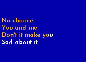 No chance
You and me

Don't it make you
Sad about if