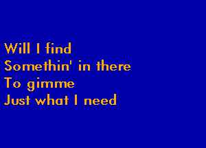 Will I find

Somethin' in there

To gimme
Just what I need