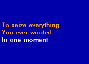 To seize everyihing

You ever we nied
In one moment