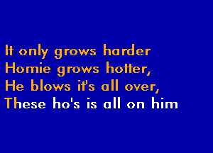 It only grows harder
Homie grows hotter,

He blows it's all over,
These ho's is all on him