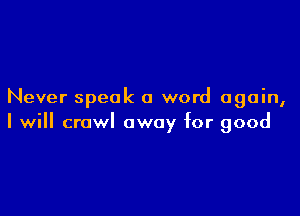 Never speak a word again,

I will crawl away for good