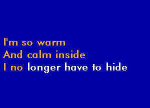 I'm so we rm

And calm inside
I no longer have to hide