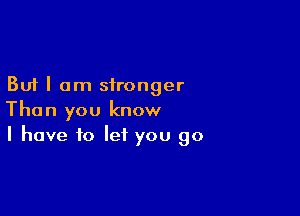 But I am stronger

Than you know
I have to let you go