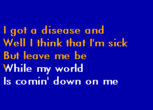 I got a disease and

Well I think that I'm sick

But leave me be
While my world

Is comin' down on me