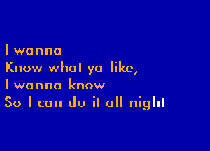 I wanna
Know what ya like,

I wanna know
So I can do if all night