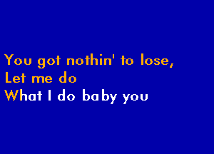 You got noihin' to lose,

Let me do

What I do be by you