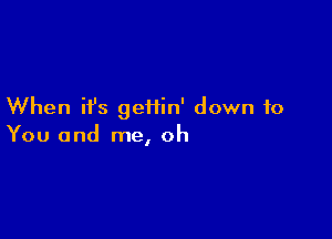 When ifs geiiin' down to

You and me, oh