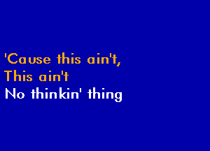 'Ca use this a in'i,

This ain't
No ihinkin' thing