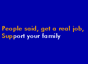 People said, get a real job,

Support your fa mily