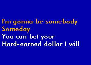 I'm gonna be somebody
Someday

You can bet your
Hard-earned dollar I will