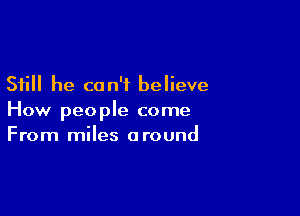 Still he can't believe

How people come
From miles around