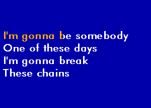 I'm gonna be somebody
One of these days

I'm gonna break
These chains