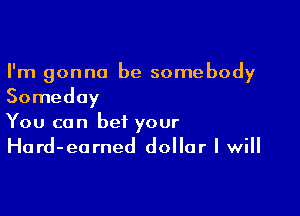 I'm gonna be somebody
Someday

You can bet your
Hard-earned dollar I will