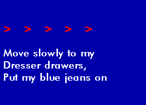 Move slowly to my
Dresser drawers,
Put my blue jeans on