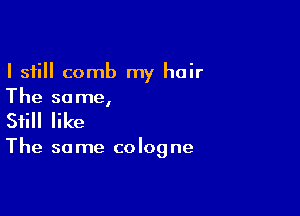 I still comb my hair
The same,

Still like

The so me colog ne