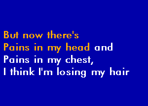 But now there's
Pains in my head and

Pains in my chest,
I think I'm losing my hair