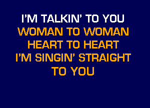 I'M TALKIN' TO YOU
WOMAN T0 WOMAN
HEART T0 HEART
I'M SINGIM STRAIGHT

TO YOU