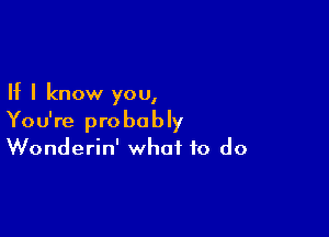 If I know you,

You're probably
Wonderin' what to do