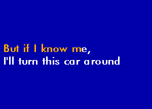 But if I know me,

I'll turn this car around