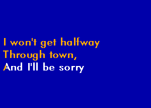 I won't get halfway

Through town,
And I'll be sorry