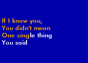 If I know you,
You didn't mean

One single thing
You said