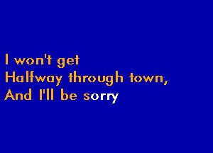 I won't get

Halfway through town,
And I'll be sorry
