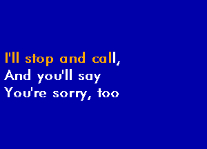 I'll stop and call,

And you'll say

I
You re sorry, foo