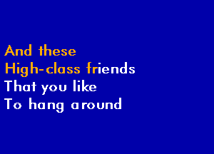 And these
Hig h- class friends

That you like

To hang around