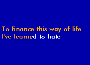 To finance this way of life

I've learned to hate