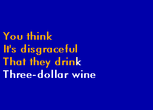 You think
Ifs disgraceful

That they drink

Three-dollor wine