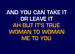 AND YOU CAN TAKE IT
OR LEAVE IT
AH BUT ITS TRUE
WOMAN T0 WOMAN
ME TO YOU