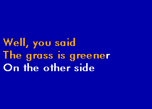 Well, you said

The grass is greener
On the other side