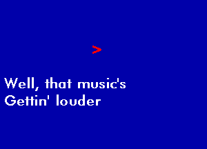 Well, that music's
Geifin' louder