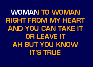 WOMAN T0 WOMAN
RIGHT FROM MY HEART
AND YOU CAN TAKE IT

OR LEAVE IT
AH BUT YOU KNOW
ITS TRUE