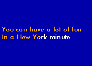 You can have a lot of fun

In a New York minufe