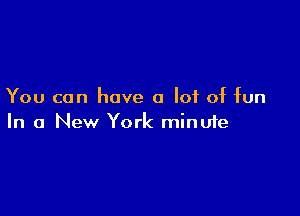 You can have a lot of fun

In a New York minufe