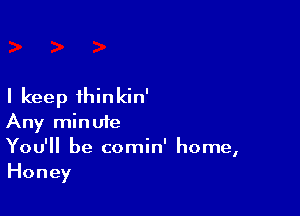 I keep thinkin'

Any minute
You'll be comin' home,
Honey