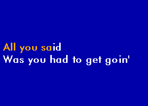 All you said

Was you had to get goin'