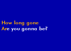 How long gone

Are you gonna be?