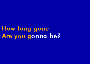 How long gone

Are you gonna be?