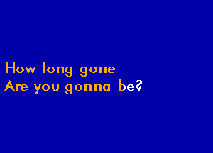 How long gone

Are you gonna be?