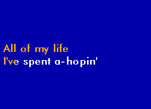 All of my life

I've spent a- hopin'